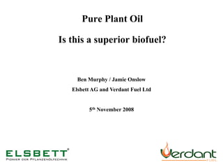Pure Plant Oil

Is this a superior biofuel?


     Ben Murphy / Jamie Onslow
   Elsbett AG and Verdant Fuel Ltd


         5th November 2008
 