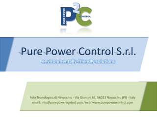 Pure Power Control S.r.l.
         environmentally‐friendly solutions




 Polo Tecnologico di Navacchio ‐ Via Giuntini 63, 56023 Navacchio (PI) ‐ Italy
  email: info@purepowercontrol.com, web: www.purepowercontrol.com
 