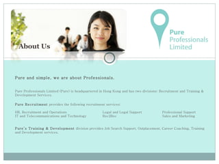 Pure and simple, we are about Professionals.  Pure Professionals Limited (Pure) is headquartered in Hong Kong and has two divisions: Recruitment and Training & Development Services.  Pure Recruitment  provides the following recruitment services: HR, Recruitment and Operations  Legal and Legal Support   Professional Support IT and Telecommunications and Technology Rec2Rec   Sales and Marketing Pure’s Training & Development  division provides Job Search Support, Outplacement, Career Coaching, Training and Development services.  About Us 