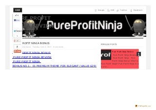 HOME FacebookTwit t erRSSGoogle
PURE PROFIT NINJA BONUS
Posted by bella hayse Tuesday, June 4, 2013 0 comments
PURE PROFIT NINJA BONUS
PURE PROFIT NINJA REVIEW
PURE PROFIT NINJA
BONUS NO.1– 01 PREMIUM THEME FOR ELEGANT (VALUE $29)
POPULAR POSTS
PURE PROFIT
NINJA REVIEW
Pure Profit Ninja is a 3 step coaching system to take
struggling online entrepreneurs from where they are to
$20,000 level and beyond.
Pure Profit Ninja Review
Pure Profit Ninja Review
Pure Profit Ninja Pure
Profit Ninja Bonus What is
Pure Profit Ninja? Pure Profit Ninja is a
3 ste...
1
0
Like
Twe e tTwe e t
1
2
PDFmyURL.com
 