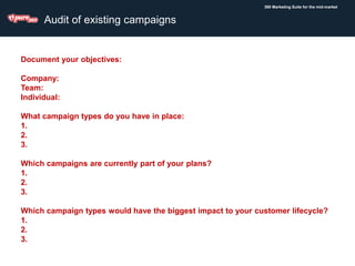 360 Marketing Suite for the mid-market
Audit of existing campaigns
Document your objectives:
Company:
Team:
Individual:
What campaign types do you have in place:
1.
2.
3.
Which campaigns are currently part of your plans?
1.
2.
3.
Which campaign types would have the biggest impact to your customer lifecycle?
1.
2.
3.
 