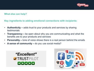 What else can help?
Key ingredients to adding emotional connections with recipients:
• Authenticity – adds trust to your products and services by sharing
testimonials
• Transparency – be open about why you are communicating and what the
benefits are to your products and services
• Personality – tone of voice shows there is a real person behind the emails
• A sense of community – do you use social media?
 
