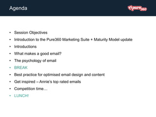 Agenda
• Session Objectives
• Introduction to the Pure360 Marketing Suite + Maturity Model update
• Introductions
• What makes a good email?
• The psychology of email
• BREAK
• Best practice for optimised email design and content
• Get inspired – Annie’s top rated emails
• Competition time…
• LUNCH!
 