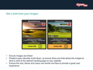 Get a click from your images
• Ensure images are linked
• People’s eyes naturally scroll down, so ensure there are links below the images to
drive a click to the relevant landing page on your website
• Ensure the size, theme and colour are similar and flow to provide a good user
experience
 