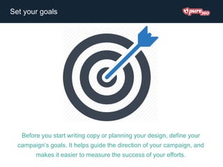 Before you start writing copy or planning your design, define your
campaign’s goals. It helps guide the direction of your campaign, and
makes it easier to measure the success of your efforts.
Set your goals
 