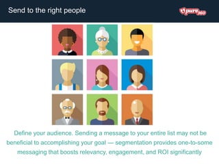 Define your audience. Sending a message to your entire list may not be
beneficial to accomplishing your goal — segmentation provides one-to-some
messaging that boosts relevancy, engagement, and ROI significantly
Send to the right people
 