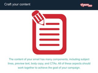 The content of your email has many components, including subject
lines, preview text, body copy, and CTAs. All of these aspects should
work together to achieve the goal of your campaign.
Craft your content
 