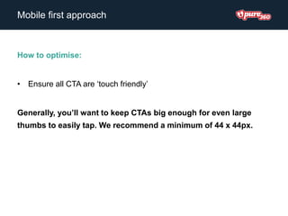 How to optimise:
• Ensure all CTA are ‘touch friendly’
Generally, you’ll want to keep CTAs big enough for even large
thumbs to easily tap. We recommend a minimum of 44 x 44px.
Mobile first approach
 
