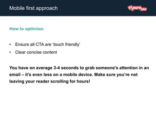 How to optimise:
• Ensure all CTA are ‘touch friendly’
• Clear concise content
You have on average 3-4 seconds to grab someone’s attention in an
email – it’s even less on a mobile device. Make sure you’re not
leaving your reader scrolling for hours!
Mobile first approach
 