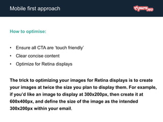 How to optimise:
• Ensure all CTA are ‘touch friendly’
• Clear concise content
• Optimize for Retina displays
The trick to optimizing your images for Retina displays is to create
your images at twice the size you plan to display them. For example,
if you’d like an image to display at 300x200px, then create it at
600x400px, and define the size of the image as the intended
300x200px within your email.
Mobile first approach
 