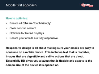 How to optimise:
• Ensure all CTA are ‘touch friendly’
• Clear concise content
• Optimize for Retina displays
• Ensure your emails are fully responsive
Responsive design is all about making sure your emails are easy to
consume on a mobile device. This includes text that is readable,
images that are digestible and call to actions that are direct.
Essentially RD gives you a layout that is flexible and adapts to the
screen size of the device it is opened on.
Mobile first approach
 