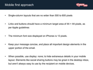 • Single-column layouts that are no wider than 500 to 600 pixels
• Links and buttons should have a minimum target area of 44 × 44 pixels, as
per Apple guidelines
• The minimum font size displayed on iPhones is 13 pixels.
• Keep your message concise, and place all important design elements in the
upper portion of the email.
• When possible, use display: none; to hide extraneous details in your mobile
layout. Elements like social sharing buttons may be great in the desktop inbox,
but aren’t always easy to use by the recipient on mobile devices.
Mobile first approach
 