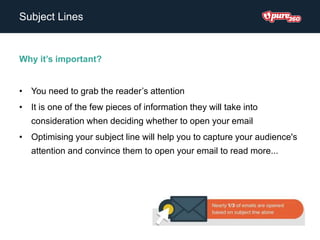 Subject Lines
Why it’s important?
• You need to grab the reader’s attention
• It is one of the few pieces of information they will take into
consideration when deciding whether to open your email
• Optimising your subject line will help you to capture your audience's
attention and convince them to open your email to read more...
 