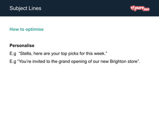 Subject Lines
How to optimise
Personalise
E.g “Stella, here are your top picks for this week.”
E.g “You’re invited to the grand opening of our new Brighton store”.
 