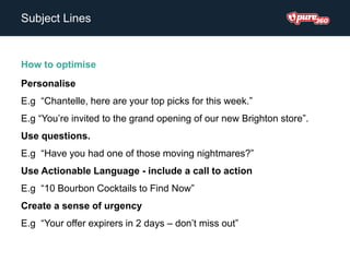 Subject Lines
How to optimise
Personalise
E.g “Chantelle, here are your top picks for this week.”
E.g “You’re invited to the grand opening of our new Brighton store”.
Use questions.
E.g “Have you had one of those moving nightmares?”
Use Actionable Language - include a call to action
E.g “10 Bourbon Cocktails to Find Now”
Create a sense of urgency
E.g “Your offer expirers in 2 days – don’t miss out”
 