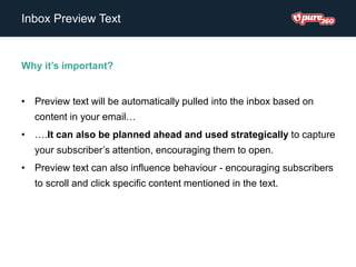 Inbox Preview Text
Why it’s important?
• Preview text will be automatically pulled into the inbox based on
content in your email…
• ….It can also be planned ahead and used strategically to capture
your subscriber’s attention, encouraging them to open.
• Preview text can also influence behaviour - encouraging subscribers
to scroll and click specific content mentioned in the text.
 