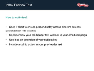 Inbox Preview Text
How to optimise?
• Keep it short to ensure proper display across different devices
(generally between 40-50 characters)
• Consider how your pre-header text will look in your email campaign
• Use it as an extension of your subject line
• Include a call to action in your pre-header text
 