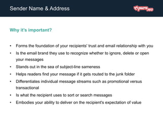 Sender Name & Address
Why it’s important?
• Forms the foundation of your recipients' trust and email relationship with you
• Is the email brand they use to recognize whether to ignore, delete or open
your messages
• Stands out in the sea of subject-line sameness
• Helps readers find your message if it gets routed to the junk folder
• Differentiates individual message streams such as promotional versus
transactional
• Is what the recipient uses to sort or search messages
• Embodies your ability to deliver on the recipient's expectation of value
 