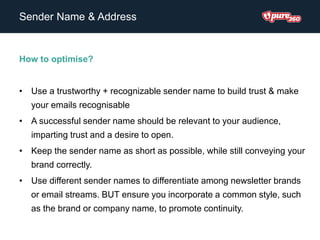 Sender Name & Address
How to optimise?
• Use a trustworthy + recognizable sender name to build trust & make
your emails recognisable
• A successful sender name should be relevant to your audience,
imparting trust and a desire to open.
• Keep the sender name as short as possible, while still conveying your
brand correctly.
• Use different sender names to differentiate among newsletter brands
or email streams. BUT ensure you incorporate a common style, such
as the brand or company name, to promote continuity.
 