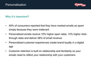 Personalisation
Why it’s important?
• 40% of consumers reported that they have marked emails as spam
simply because they were irrelevant
• Personalised emails receive 10% higher open rates, 14% higher click-
through rates and deliver 58% of email revenue
• Personalised customer experiences create brand loyalty in a digital
age
• Customer retention is built on relationship and familiarity so your
emails need to reflect your relationship with your customers
 