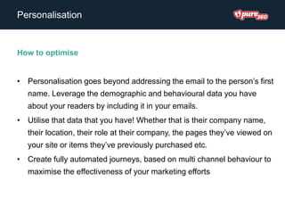 Personalisation
How to optimise
• Personalisation goes beyond addressing the email to the person’s first
name. Leverage the demographic and behavioural data you have
about your readers by including it in your emails.
• Utilise that data that you have! Whether that is their company name,
their location, their role at their company, the pages they’ve viewed on
your site or items they’ve previously purchased etc.
• Create fully automated journeys, based on multi channel behaviour to
maximise the effectiveness of your marketing efforts
 