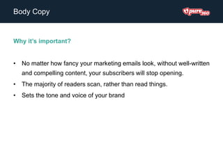 Body Copy
Why it’s important?
• No matter how fancy your marketing emails look, without well-written
and compelling content, your subscribers will stop opening.
• The majority of readers scan, rather than read things.
• Sets the tone and voice of your brand
 