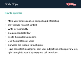 Body Copy
How to optimise
• Make your emails concise, compelling & interesting
• Only include relevant content
• Write for 'scanability‘
• Create a readable flow
• Excite the reader’s emotions
• Use the right tone of voice
• Convince the readers through proof
• Have consistent messaging, from your subject line, inbox preview text,
right through to your body copy and call to actions.
 