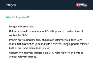 Images
Why it’s important?
• Images sell products
• Coloured visuals increase people's willingness to read a piece of
content by 80%.
• People only remember 10% of digested information 3 days later.
When that information is paired with a relevant image, people retained
65% of that information 3 days later.
• Content with relevant images gets 94% more views than content
without relevant images.
 