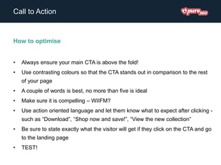 Call to Action
How to optimise
• Always ensure your main CTA is above the fold!
• Use contrasting colours so that the CTA stands out in comparison to the rest
of your page
• A couple of words is best, no more than five is ideal
• Make sure it is compelling – WIIFM?
• Use action oriented language and let them know what to expect after clicking -
such as “Download”, “Shop now and save!”, “View the new collection”
• Be sure to state exactly what the visitor will get if they click on the CTA and go
to the landing page
• TEST!
 