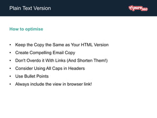 Plain Text Version
How to optimise
• Keep the Copy the Same as Your HTML Version
• Create Compelling Email Copy
• Don't Overdo it With Links (And Shorten Them!)
• Consider Using All Caps in Headers
• Use Bullet Points
• Always include the view in browser link!
 