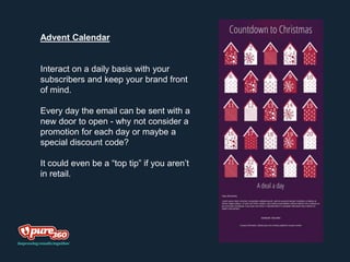 Advent Calendar
Interact on a daily basis with your
subscribers and keep your brand front
of mind.
Every day the email can be sent with a
new door to open - why not consider a
promotion for each day or maybe a
special discount code?
It could even be a “top tip” if you aren’t
in retail.
 