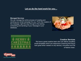 Let us do the hard work for you…
Managed Services
We can manage the entire process of creating and
sending your email campaign for you. From the creation of
the message, right the way through to the testing,
scheduling and sending of your message to your
database.
Creative Services
We have a great creative team who can deliver excellent
email templates which are responsive (meaning that they’ll
look great when viewed on any device), innovative and full
of festive cheer.
 