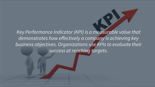 Key Performance Indicator (KPI) is a measurable value that
demonstrates how effectively a company is achieving key
business objectives. Organizations use KPIs to evaluate their
success at reaching targets.
 