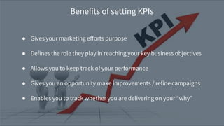 ● Gives your marketing efforts purpose
● Defines the role they play in reaching your key business objectives
● Allows you to keep track of your performance
● Gives you an opportunity make improvements / refine campaigns
● Enables you to track whether you are delivering on your “why”
Benefits of setting KPIs
 