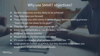 Why use SMART objectives?
● Generic objectives are less likely to be achieved
● They help keep you focused
● They provide you with clarity in terms of your decision making process -
“Does this get me closer to my goal?”
● They help you optimise your resources
● Easier to communicate across the team / business
● Progress is easy to monitor
● Missed targets are more easily identified
● It’s easier to visualise what success could look like
● Large goals are harder to achieve, but they become easier when you
break them down into bite sized chunks
 