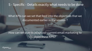 S - Specific - Details exactly what needs to be done
What KPIs can we set that feed into the objectives that we
documented earlier in the session ?
How can we plan to adapt our current email marketing to
meet these KPIs?
 