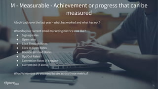 M - Measurable - Achievement or progress that can be
measured
A look back over the last year – what has worked and what has not?
What do your current email marketing metrics look like?
● Sign up rates
● Open rates
● Click Through Rates
● Click to Open Rates
● Bounce/Blocked Rates
● Opt Out Rates
● Conversion Rates (if known)
● Current ROI (if know)
What % increase do you need to see across those metrics?
 
