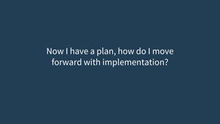 Now I have a plan, how do I move
forward with implementation?
 