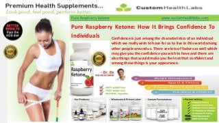 Pure Raspberry Ketone                                www.customhealthlabs.com

Pure Raspberry Ketone: How It Brings Confidence To
Individuals   Confidence is just among the characteristics of an individual
                        which we really wish to have for us to live in this world among
                        other people around us. There are lots of factors as well which
                        may give you the confidence you wish to have and there are
                        also things that would make you feel not that confident and
                        among these things is your appearance.
 
