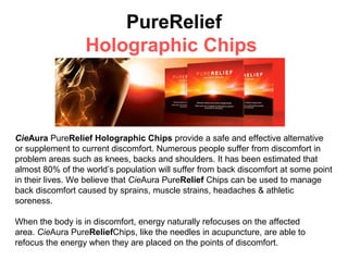 PureRelief
                  Holographic Chips



CieAura PureRelief Holographic Chips provide a safe and effective alternative
or supplement to current discomfort. Numerous people suffer from discomfort in
problem areas such as knees, backs and shoulders. It has been estimated that
almost 80% of the world’s population will suffer from back discomfort at some point
in their lives. We believe that CieAura PureRelief Chips can be used to manage
back discomfort caused by sprains, muscle strains, headaches & athletic
soreness.

When the body is in discomfort, energy naturally refocuses on the affected
area. CieAura PureReliefChips, like the needles in acupuncture, are able to
refocus the energy when they are placed on the points of discomfort.
 