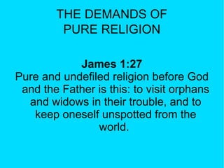 THE DEMANDS OF
PURE RELIGION
James 1:27
Pure and undefiled religion before God
and the Father is this: to visit orphans
and widows in their trouble, and to
keep oneself unspotted from the
world.
 