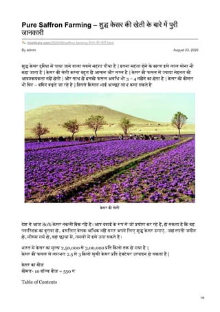 By admin August 23, 2020
Pure Saffron Farming – शु के सर क खेती के बारे म पुरी
जानकारी
khetikare.com/2020/08/saffron-farming-के सर-क -खेती.html
शु के सर दुिनया म पाया जाने वाला सबसे महंगा पौधा है | इतना महंगा होने के कारण इसे लाल सोना भी
कहा जाता है | के सर की खेती करना बहुत ही आसान और सरल है | के सर की फसल म यादा मेहनत की
आव कयकता नहीं होती | और साथ ही इसकी फसल अविध भी 3 – 4 महीने का होता है | के सर की कीमत
भी िदन – बिदन बढ़ते जा रहे है | िजससे िकसान भाई अ छा लाभ कमा सकते है
के सर की खेती
देश म आज 80% के सर नकली िबक रही है। आप दवाई के प म जो योग कर रहे ह, हो सकता है िक वह
लाि टक का बुरादा हो.. इसिलए बेसक अिधक नहीं मगर अपने िलए शु के सर उगाएं.. जहां तपती जमीन
हो, मौसम गम हो, वहां छाया म, गमल म इसे उगा सकते ह।
भारत म के सर का मू य 2,50,000 से 3,00,000 ित िकलो तक हो गया है |
के सर की फसल से लगभग 2.5 से 3 िकलो सूखी के सर ित हे टेयर उ पादन हो सकता है |
के सर का बीज
कीमत- 10 वॉ व बीज = 550
Table of Contents
1/6
 
