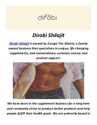 Dirobi Shilajit
Dirobi Shilajit is owned by Escape The Matrix, a family
owned business that specializes in unique, life changing
supplements, and extraordinary customer service and
product support.
We have been in the supplement business for a long time
and constantly strive to produce better products and help
people fulfill their health goals. We are primarily based in
 