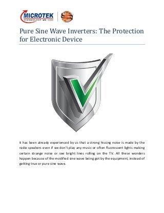 Pure Sine Wave Inverters: The Protection
for Electronic Device
It has been already experienced by us that a strong hissing noise is made by the
radio speakers even if we don’t play any music or often fluorescent lights making
certain strange noise or see bright lines rolling on the TV. All these wonders
happen because of the modified sine wave being got by the equipment, instead of
getting true or pure sine wave.
 