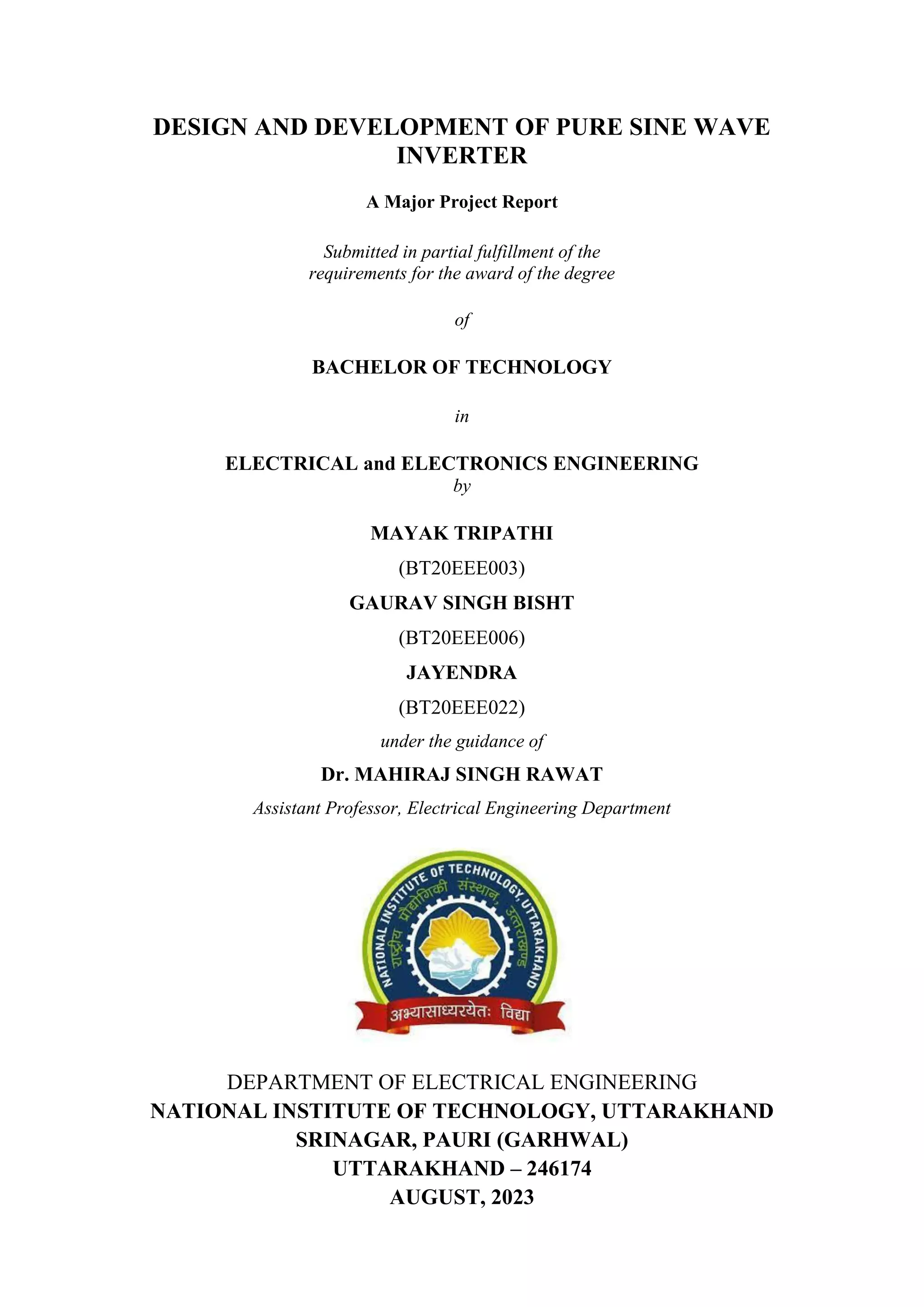 i
DESIGN AND DEVELOPMENT OF PURE SINE WAVE
INVERTER
A Major Project Report
Submitted in partial fulfillment of the
requirements for the award of the degree
of
BACHELOR OF TECHNOLOGY
in
ELECTRICAL and ELECTRONICS ENGINEERING
by
MAYAK TRIPATHI
(BT20EEE003)
GAURAV SINGH BISHT
(BT20EEE006)
JAYENDRA
(BT20EEE022)
under the guidance of
Dr. MAHIRAJ SINGH RAWAT
Assistant Professor, Electrical Engineering Department
DEPARTMENT OF ELECTRICAL ENGINEERING
NATIONAL INSTITUTE OF TECHNOLOGY, UTTARAKHAND
SRINAGAR, PAURI (GARHWAL)
UTTARAKHAND – 246174
AUGUST, 2023
 