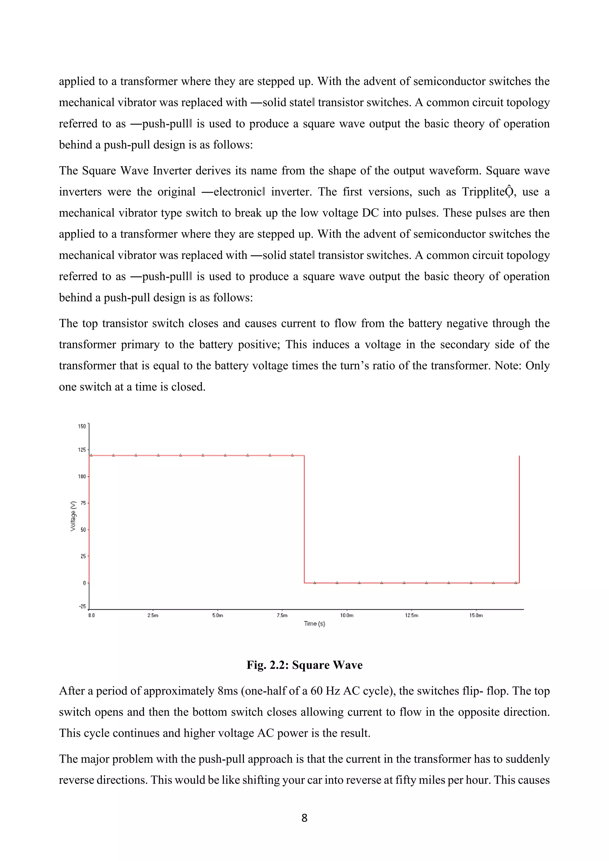 8
applied to a transformer where they are stepped up. With the advent of semiconductor switches the
mechanical vibrator was replaced with ―solid state‖ transistor switches. A common circuit topology
referred to as ―push-pull‖ is used to produce a square wave output the basic theory of operation
behind a push-pull design is as follows:
The Square Wave Inverter derives its name from the shape of the output waveform. Square wave
inverters were the original ―electronic‖ inverter. The first versions, such as TrippliteỘ, use a
mechanical vibrator type switch to break up the low voltage DC into pulses. These pulses are then
applied to a transformer where they are stepped up. With the advent of semiconductor switches the
mechanical vibrator was replaced with ―solid state‖ transistor switches. A common circuit topology
referred to as ―push-pull‖ is used to produce a square wave output the basic theory of operation
behind a push-pull design is as follows:
The top transistor switch closes and causes current to flow from the battery negative through the
transformer primary to the battery positive; This induces a voltage in the secondary side of the
transformer that is equal to the battery voltage times the turn’s ratio of the transformer. Note: Only
one switch at a time is closed.
Fig. 2.2: Square Wave
After a period of approximately 8ms (one-half of a 60 Hz AC cycle), the switches flip- flop. The top
switch opens and then the bottom switch closes allowing current to flow in the opposite direction.
This cycle continues and higher voltage AC power is the result.
The major problem with the push-pull approach is that the current in the transformer has to suddenly
reverse directions. This would be like shifting your car into reverse at fifty miles per hour. This causes
 