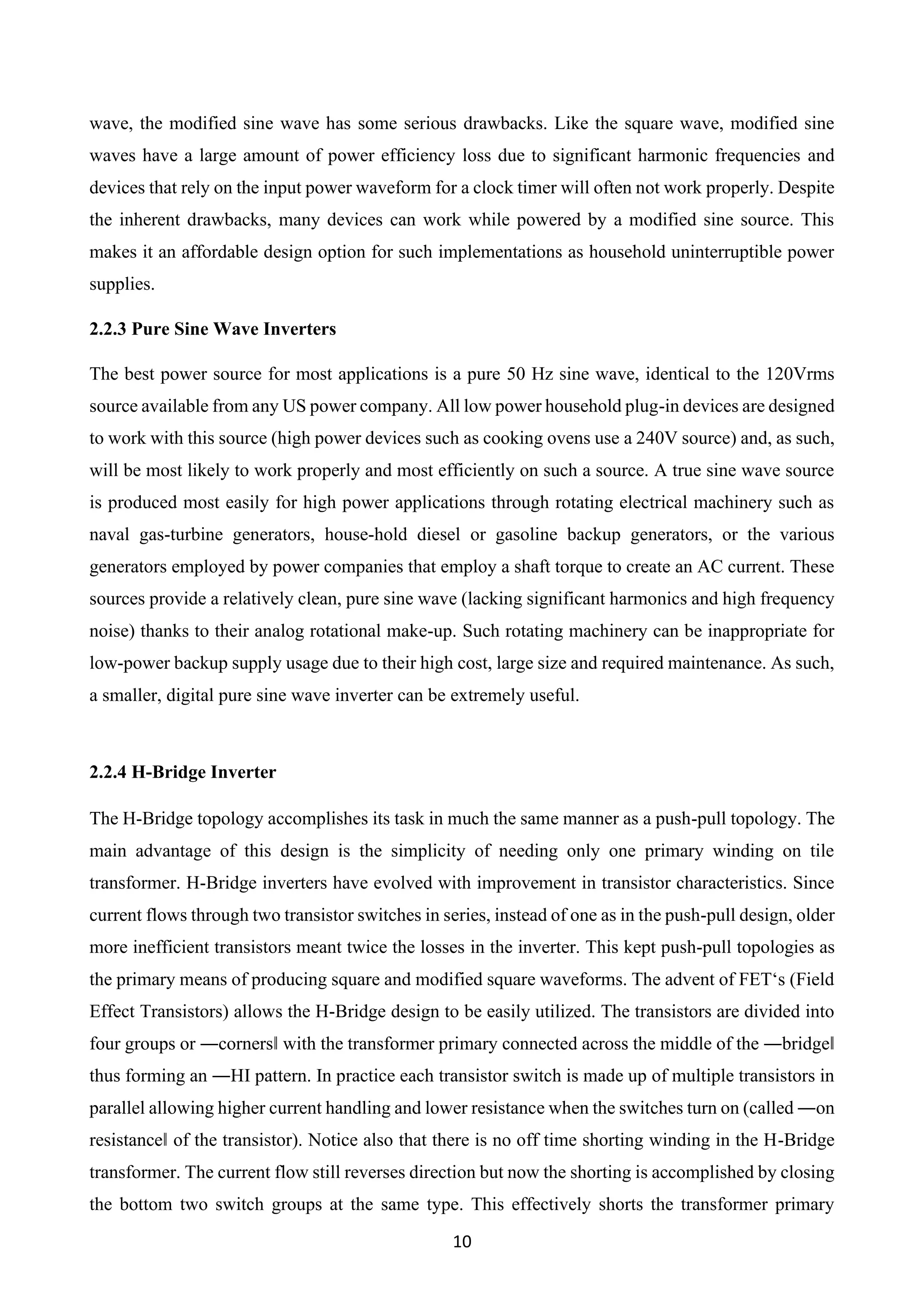 10
wave, the modified sine wave has some serious drawbacks. Like the square wave, modified sine
waves have a large amount of power efficiency loss due to significant harmonic frequencies and
devices that rely on the input power waveform for a clock timer will often not work properly. Despite
the inherent drawbacks, many devices can work while powered by a modified sine source. This
makes it an affordable design option for such implementations as household uninterruptible power
supplies.
2.2.3 Pure Sine Wave Inverters
The best power source for most applications is a pure 50 Hz sine wave, identical to the 120Vrms
source available from any US power company. All low power household plug-in devices are designed
to work with this source (high power devices such as cooking ovens use a 240V source) and, as such,
will be most likely to work properly and most efficiently on such a source. A true sine wave source
is produced most easily for high power applications through rotating electrical machinery such as
naval gas-turbine generators, house-hold diesel or gasoline backup generators, or the various
generators employed by power companies that employ a shaft torque to create an AC current. These
sources provide a relatively clean, pure sine wave (lacking significant harmonics and high frequency
noise) thanks to their analog rotational make-up. Such rotating machinery can be inappropriate for
low-power backup supply usage due to their high cost, large size and required maintenance. As such,
a smaller, digital pure sine wave inverter can be extremely useful.
2.2.4 H-Bridge Inverter
The H-Bridge topology accomplishes its task in much the same manner as a push-pull topology. The
main advantage of this design is the simplicity of needing only one primary winding on tile
transformer. H-Bridge inverters have evolved with improvement in transistor characteristics. Since
current flows through two transistor switches in series, instead of one as in the push-pull design, older
more inefficient transistors meant twice the losses in the inverter. This kept push-pull topologies as
the primary means of producing square and modified square waveforms. The advent of FET‘s (Field
Effect Transistors) allows the H-Bridge design to be easily utilized. The transistors are divided into
four groups or ―corners‖ with the transformer primary connected across the middle of the ―bridge‖
thus forming an ―HI pattern. In practice each transistor switch is made up of multiple transistors in
parallel allowing higher current handling and lower resistance when the switches turn on (called ―on
resistance‖ of the transistor). Notice also that there is no off time shorting winding in the H-Bridge
transformer. The current flow still reverses direction but now the shorting is accomplished by closing
the bottom two switch groups at the same type. This effectively shorts the transformer primary
 