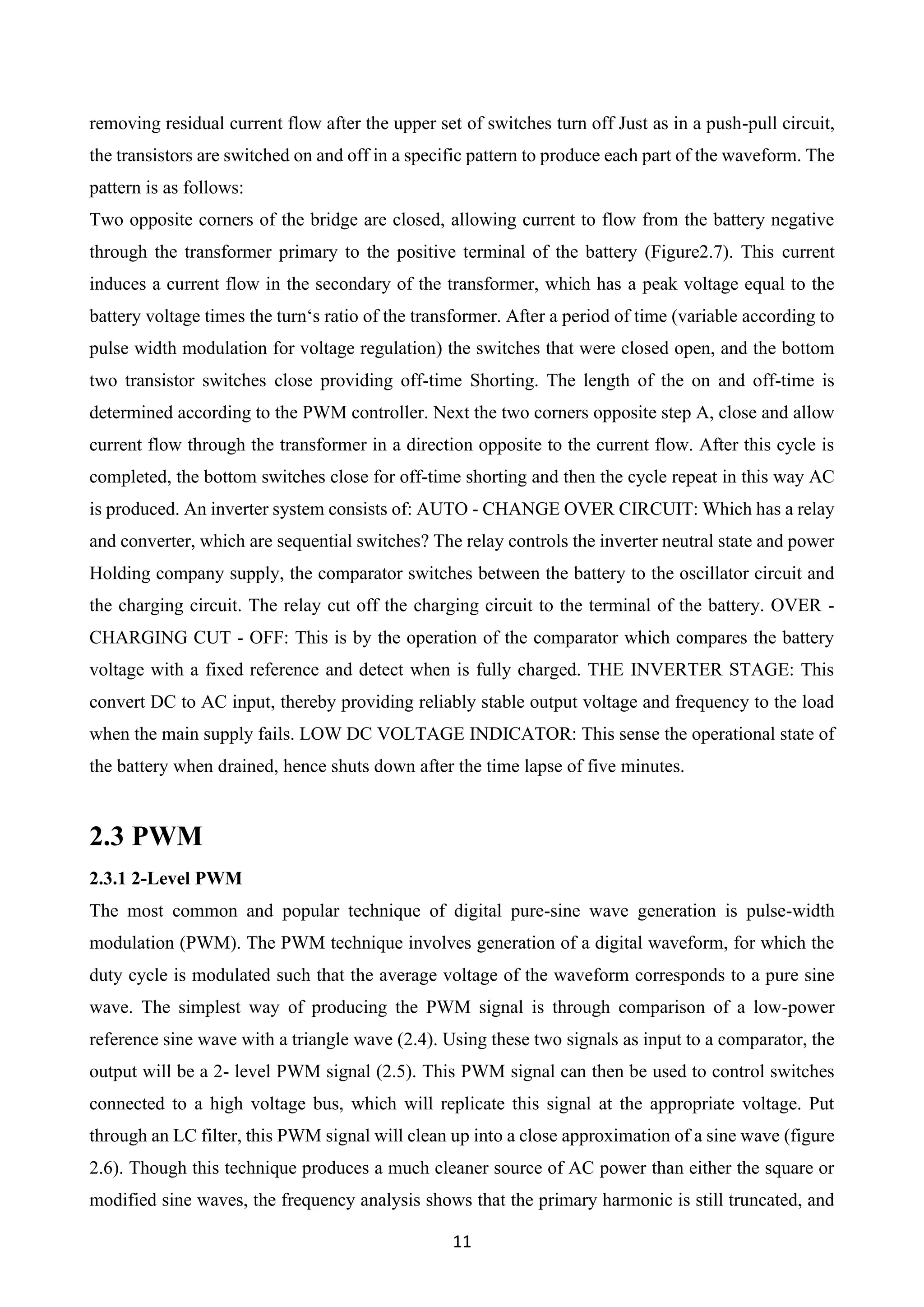 11
removing residual current flow after the upper set of switches turn off Just as in a push-pull circuit,
the transistors are switched on and off in a specific pattern to produce each part of the waveform. The
pattern is as follows:
Two opposite corners of the bridge are closed, allowing current to flow from the battery negative
through the transformer primary to the positive terminal of the battery (Figure2.7). This current
induces a current flow in the secondary of the transformer, which has a peak voltage equal to the
battery voltage times the turn‘s ratio of the transformer. After a period of time (variable according to
pulse width modulation for voltage regulation) the switches that were closed open, and the bottom
two transistor switches close providing off-time Shorting. The length of the on and off-time is
determined according to the PWM controller. Next the two corners opposite step A, close and allow
current flow through the transformer in a direction opposite to the current flow. After this cycle is
completed, the bottom switches close for off-time shorting and then the cycle repeat in this way AC
is produced. An inverter system consists of: AUTO - CHANGE OVER CIRCUIT: Which has a relay
and converter, which are sequential switches? The relay controls the inverter neutral state and power
Holding company supply, the comparator switches between the battery to the oscillator circuit and
the charging circuit. The relay cut off the charging circuit to the terminal of the battery. OVER -
CHARGING CUT - OFF: This is by the operation of the comparator which compares the battery
voltage with a fixed reference and detect when is fully charged. THE INVERTER STAGE: This
convert DC to AC input, thereby providing reliably stable output voltage and frequency to the load
when the main supply fails. LOW DC VOLTAGE INDICATOR: This sense the operational state of
the battery when drained, hence shuts down after the time lapse of five minutes.
2.3 PWM
2.3.1 2-Level PWM
The most common and popular technique of digital pure-sine wave generation is pulse-width
modulation (PWM). The PWM technique involves generation of a digital waveform, for which the
duty cycle is modulated such that the average voltage of the waveform corresponds to a pure sine
wave. The simplest way of producing the PWM signal is through comparison of a low-power
reference sine wave with a triangle wave (2.4). Using these two signals as input to a comparator, the
output will be a 2- level PWM signal (2.5). This PWM signal can then be used to control switches
connected to a high voltage bus, which will replicate this signal at the appropriate voltage. Put
through an LC filter, this PWM signal will clean up into a close approximation of a sine wave (figure
2.6). Though this technique produces a much cleaner source of AC power than either the square or
modified sine waves, the frequency analysis shows that the primary harmonic is still truncated, and
 