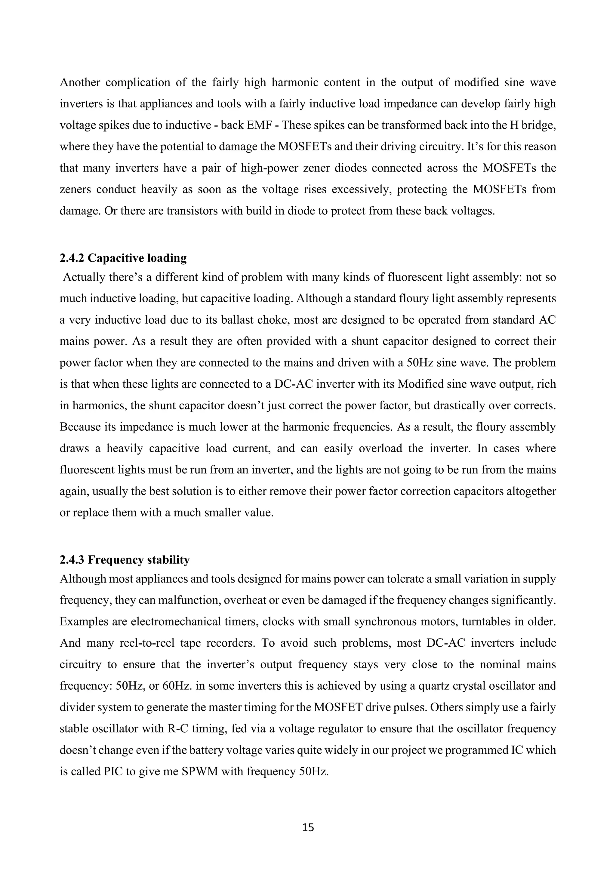 15
Another complication of the fairly high harmonic content in the output of modified sine wave
inverters is that appliances and tools with a fairly inductive load impedance can develop fairly high
voltage spikes due to inductive - back EMF - These spikes can be transformed back into the H bridge,
where they have the potential to damage the MOSFETs and their driving circuitry. It’s for this reason
that many inverters have a pair of high-power zener diodes connected across the MOSFETs the
zeners conduct heavily as soon as the voltage rises excessively, protecting the MOSFETs from
damage. Or there are transistors with build in diode to protect from these back voltages.
2.4.2 Capacitive loading
Actually there’s a different kind of problem with many kinds of fluorescent light assembly: not so
much inductive loading, but capacitive loading. Although a standard floury light assembly represents
a very inductive load due to its ballast choke, most are designed to be operated from standard AC
mains power. As a result they are often provided with a shunt capacitor designed to correct their
power factor when they are connected to the mains and driven with a 50Hz sine wave. The problem
is that when these lights are connected to a DC-AC inverter with its Modified sine wave output, rich
in harmonics, the shunt capacitor doesn’t just correct the power factor, but drastically over corrects.
Because its impedance is much lower at the harmonic frequencies. As a result, the floury assembly
draws a heavily capacitive load current, and can easily overload the inverter. In cases where
fluorescent lights must be run from an inverter, and the lights are not going to be run from the mains
again, usually the best solution is to either remove their power factor correction capacitors altogether
or replace them with a much smaller value.
2.4.3 Frequency stability
Although most appliances and tools designed for mains power can tolerate a small variation in supply
frequency, they can malfunction, overheat or even be damaged if the frequency changes significantly.
Examples are electromechanical timers, clocks with small synchronous motors, turntables in older.
And many reel-to-reel tape recorders. To avoid such problems, most DC-AC inverters include
circuitry to ensure that the inverter’s output frequency stays very close to the nominal mains
frequency: 50Hz, or 60Hz. in some inverters this is achieved by using a quartz crystal oscillator and
divider system to generate the master timing for the MOSFET drive pulses. Others simply use a fairly
stable oscillator with R-C timing, fed via a voltage regulator to ensure that the oscillator frequency
doesn’t change even if the battery voltage varies quite widely in our project we programmed IC which
is called PIC to give me SPWM with frequency 50Hz.
 