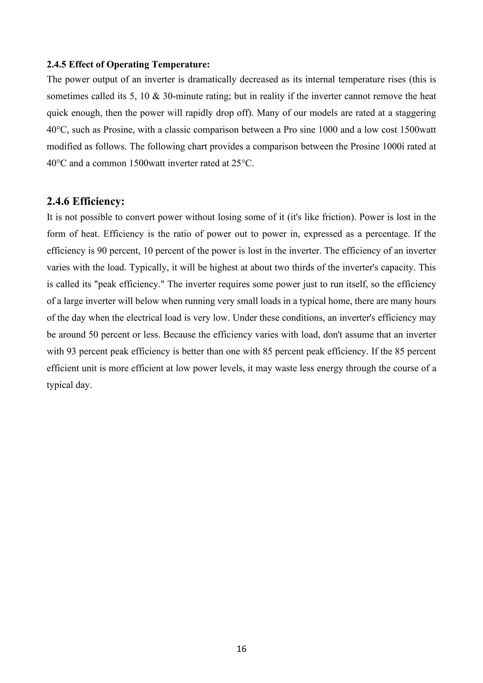 16
2.4.5 Effect of Operating Temperature:
The power output of an inverter is dramatically decreased as its internal temperature rises (this is
sometimes called its 5, 10 & 30-minute rating; but in reality if the inverter cannot remove the heat
quick enough, then the power will rapidly drop off). Many of our models are rated at a staggering
40°C, such as Prosine, with a classic comparison between a Pro sine 1000 and a low cost 1500watt
modified as follows. The following chart provides a comparison between the Prosine 1000i rated at
40°C and a common 1500watt inverter rated at 25°C.
2.4.6 Efficiency:
It is not possible to convert power without losing some of it (it's like friction). Power is lost in the
form of heat. Efficiency is the ratio of power out to power in, expressed as a percentage. If the
efficiency is 90 percent, 10 percent of the power is lost in the inverter. The efficiency of an inverter
varies with the load. Typically, it will be highest at about two thirds of the inverter's capacity. This
is called its "peak efficiency." The inverter requires some power just to run itself, so the efficiency
of a large inverter will below when running very small loads in a typical home, there are many hours
of the day when the electrical load is very low. Under these conditions, an inverter's efficiency may
be around 50 percent or less. Because the efficiency varies with load, don't assume that an inverter
with 93 percent peak efficiency is better than one with 85 percent peak efficiency. If the 85 percent
efficient unit is more efficient at low power levels, it may waste less energy through the course of a
typical day.
 